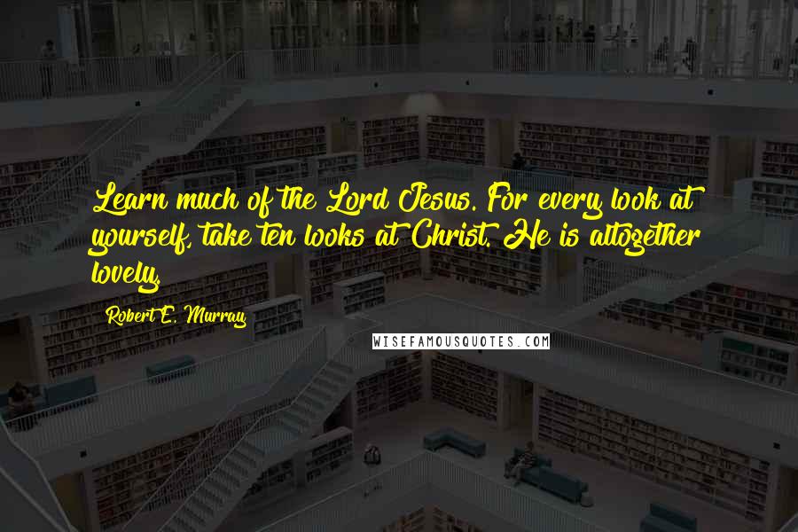 Robert E. Murray Quotes: Learn much of the Lord Jesus. For every look at yourself, take ten looks at Christ. He is altogether lovely.