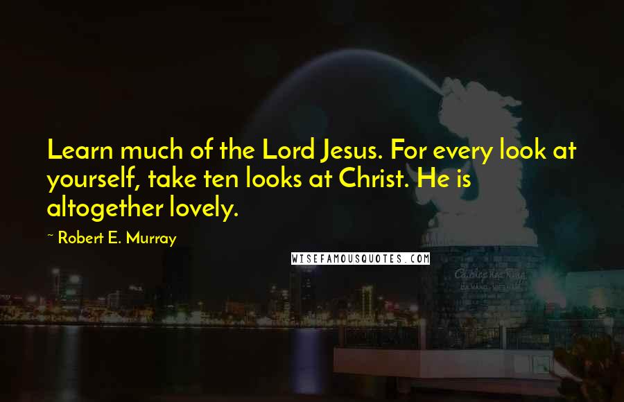 Robert E. Murray Quotes: Learn much of the Lord Jesus. For every look at yourself, take ten looks at Christ. He is altogether lovely.