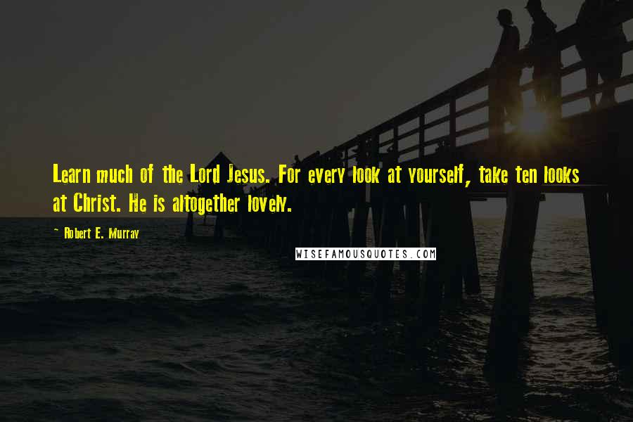 Robert E. Murray Quotes: Learn much of the Lord Jesus. For every look at yourself, take ten looks at Christ. He is altogether lovely.
