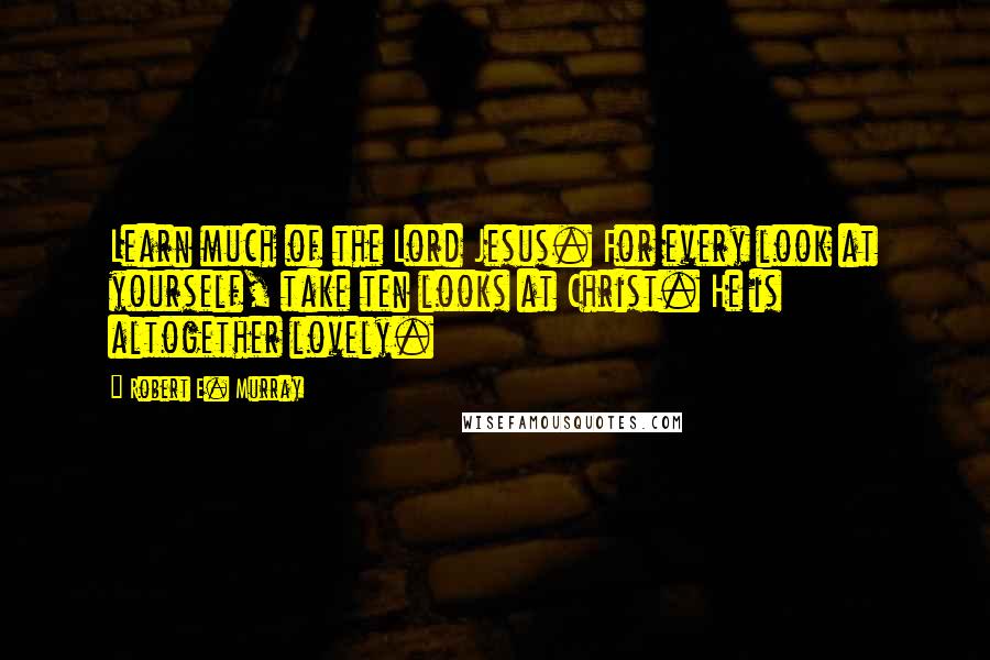 Robert E. Murray Quotes: Learn much of the Lord Jesus. For every look at yourself, take ten looks at Christ. He is altogether lovely.