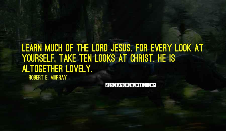 Robert E. Murray Quotes: Learn much of the Lord Jesus. For every look at yourself, take ten looks at Christ. He is altogether lovely.