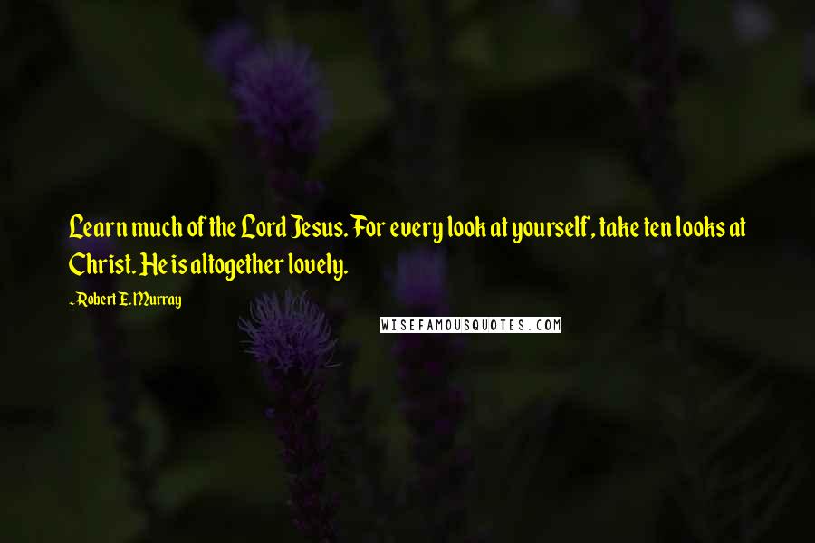 Robert E. Murray Quotes: Learn much of the Lord Jesus. For every look at yourself, take ten looks at Christ. He is altogether lovely.