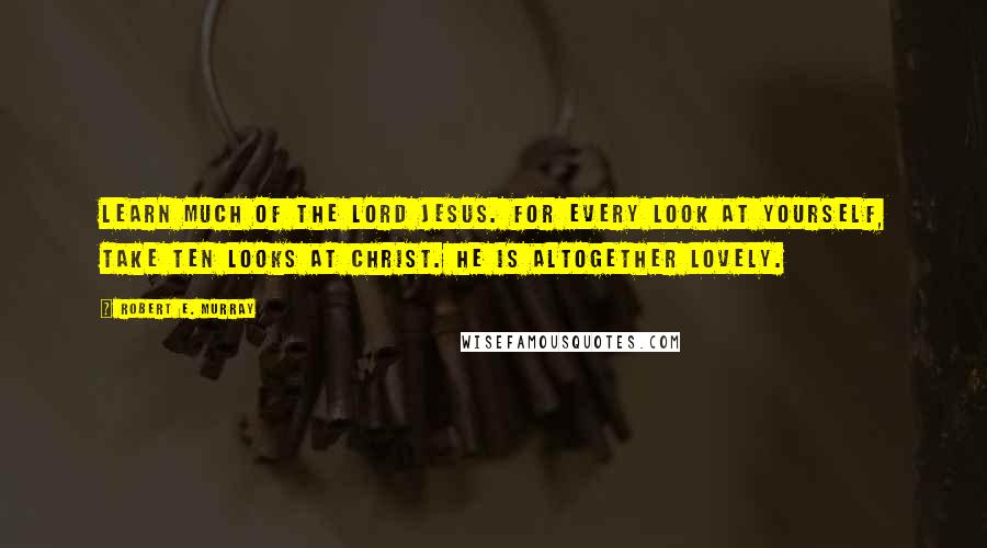 Robert E. Murray Quotes: Learn much of the Lord Jesus. For every look at yourself, take ten looks at Christ. He is altogether lovely.