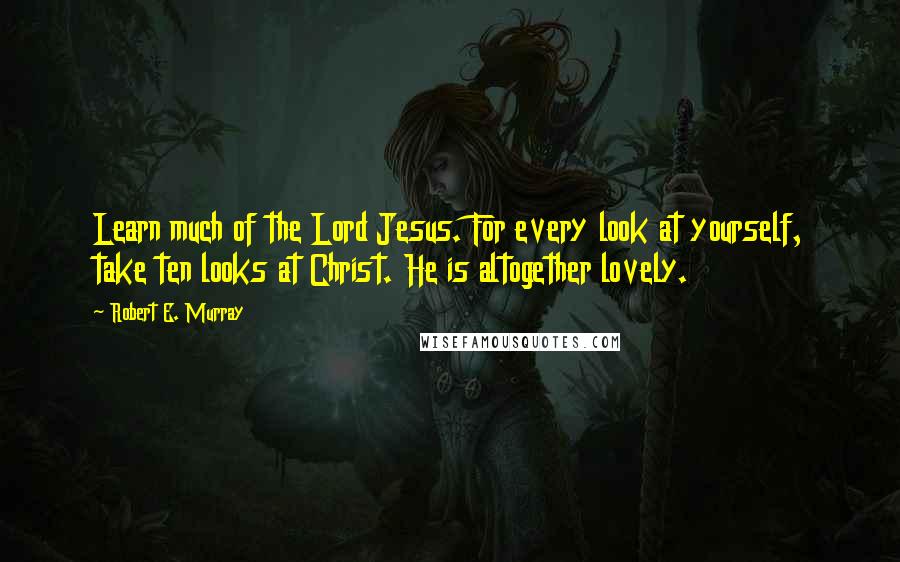 Robert E. Murray Quotes: Learn much of the Lord Jesus. For every look at yourself, take ten looks at Christ. He is altogether lovely.