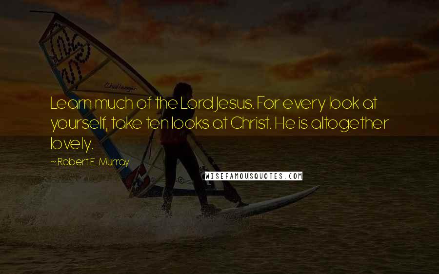 Robert E. Murray Quotes: Learn much of the Lord Jesus. For every look at yourself, take ten looks at Christ. He is altogether lovely.