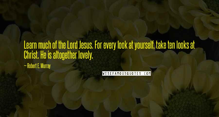 Robert E. Murray Quotes: Learn much of the Lord Jesus. For every look at yourself, take ten looks at Christ. He is altogether lovely.
