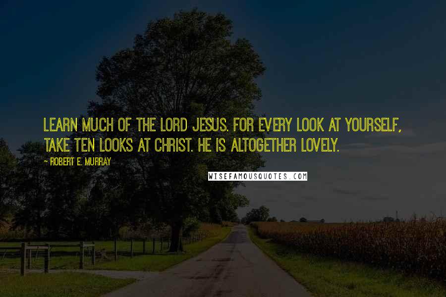 Robert E. Murray Quotes: Learn much of the Lord Jesus. For every look at yourself, take ten looks at Christ. He is altogether lovely.