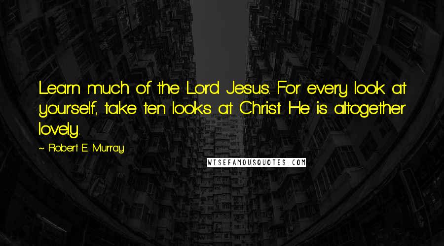 Robert E. Murray Quotes: Learn much of the Lord Jesus. For every look at yourself, take ten looks at Christ. He is altogether lovely.
