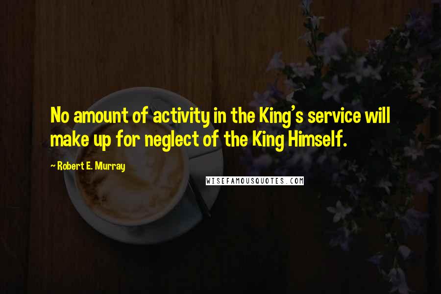 Robert E. Murray Quotes: No amount of activity in the King's service will make up for neglect of the King Himself.