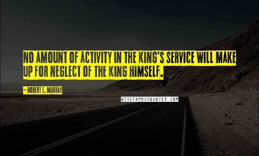 Robert E. Murray Quotes: No amount of activity in the King's service will make up for neglect of the King Himself.