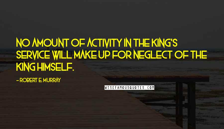 Robert E. Murray Quotes: No amount of activity in the King's service will make up for neglect of the King Himself.