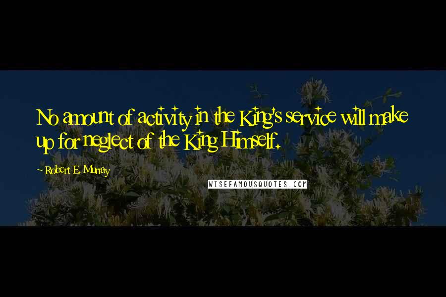 Robert E. Murray Quotes: No amount of activity in the King's service will make up for neglect of the King Himself.