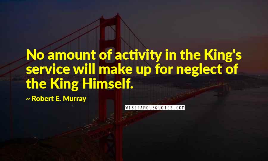Robert E. Murray Quotes: No amount of activity in the King's service will make up for neglect of the King Himself.
