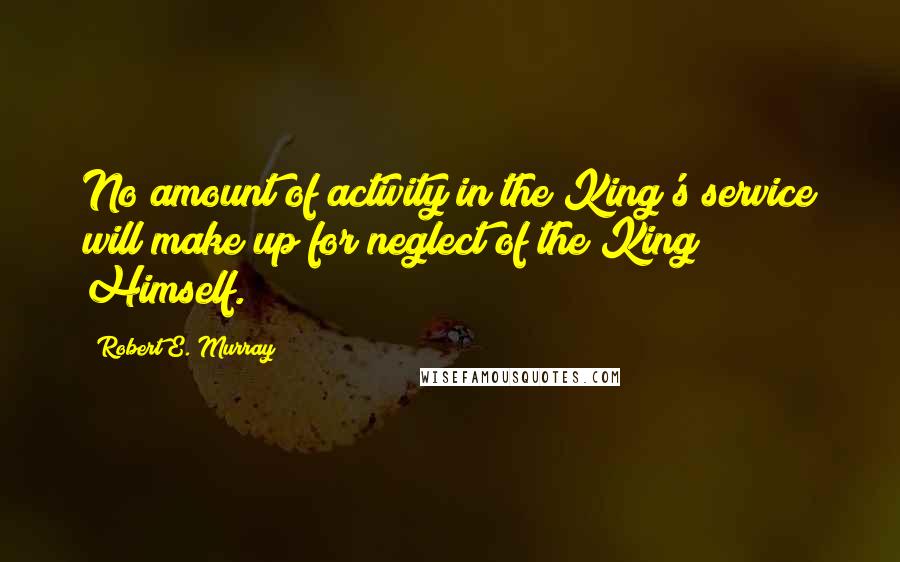 Robert E. Murray Quotes: No amount of activity in the King's service will make up for neglect of the King Himself.