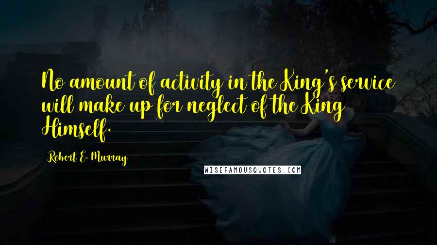 Robert E. Murray Quotes: No amount of activity in the King's service will make up for neglect of the King Himself.