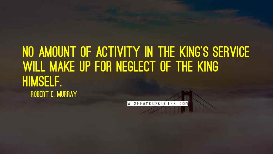 Robert E. Murray Quotes: No amount of activity in the King's service will make up for neglect of the King Himself.