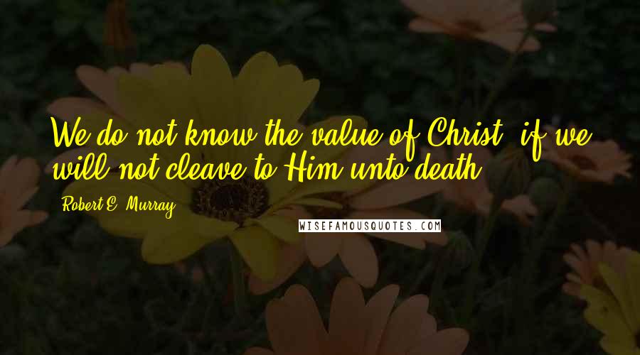 Robert E. Murray Quotes: We do not know the value of Christ, if we will not cleave to Him unto death!