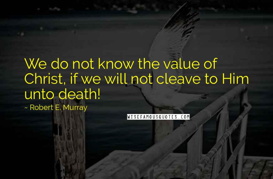 Robert E. Murray Quotes: We do not know the value of Christ, if we will not cleave to Him unto death!