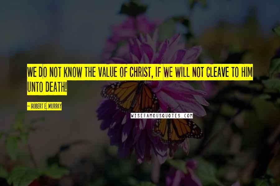 Robert E. Murray Quotes: We do not know the value of Christ, if we will not cleave to Him unto death!