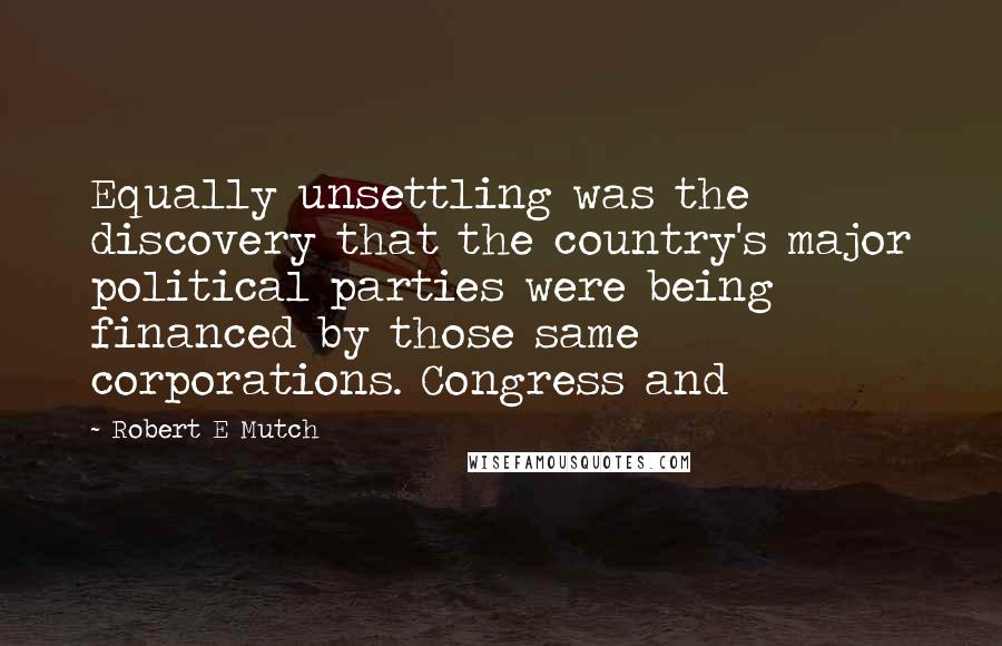Robert E Mutch Quotes: Equally unsettling was the discovery that the country's major political parties were being financed by those same corporations. Congress and