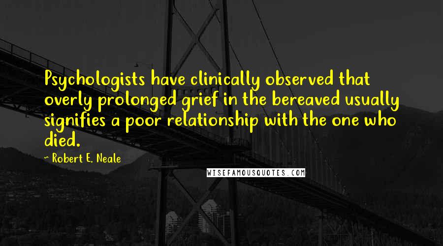 Robert E. Neale Quotes: Psychologists have clinically observed that overly prolonged grief in the bereaved usually signifies a poor relationship with the one who died.