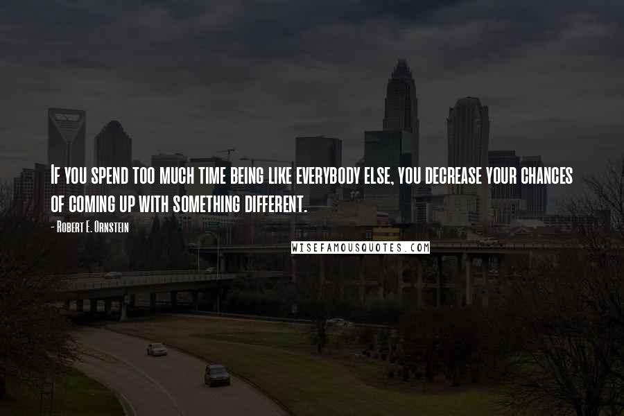 Robert E. Ornstein Quotes: If you spend too much time being like everybody else, you decrease your chances of coming up with something different.