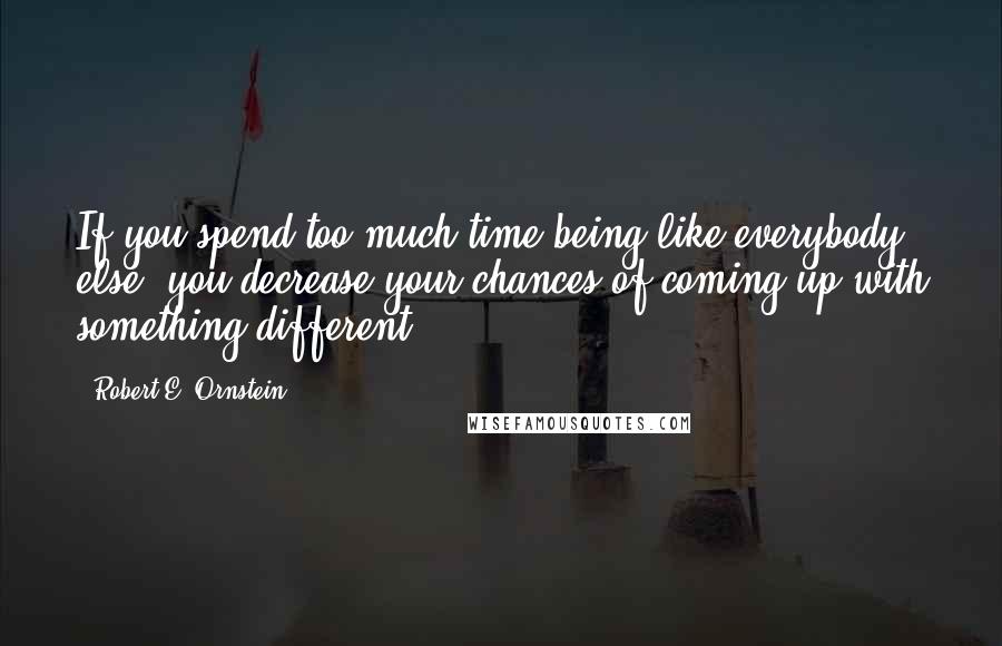 Robert E. Ornstein Quotes: If you spend too much time being like everybody else, you decrease your chances of coming up with something different.