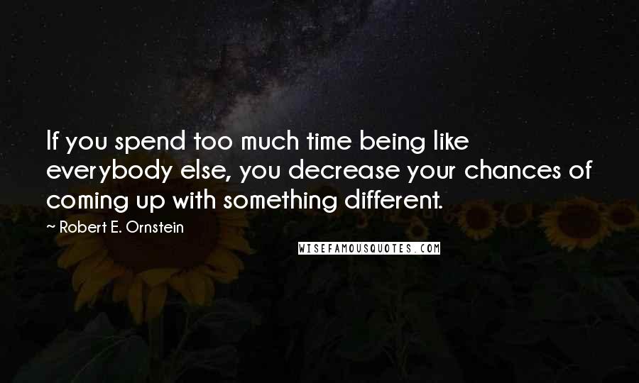 Robert E. Ornstein Quotes: If you spend too much time being like everybody else, you decrease your chances of coming up with something different.