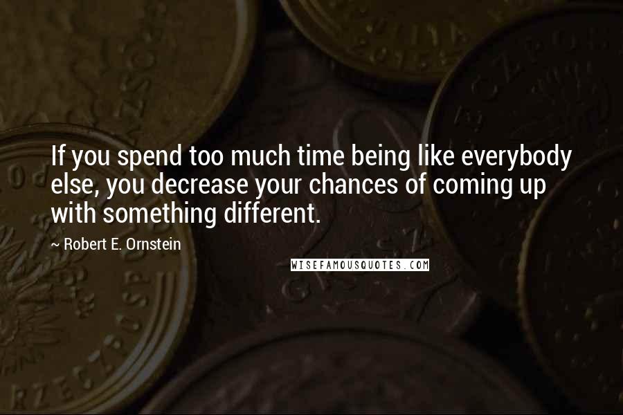 Robert E. Ornstein Quotes: If you spend too much time being like everybody else, you decrease your chances of coming up with something different.
