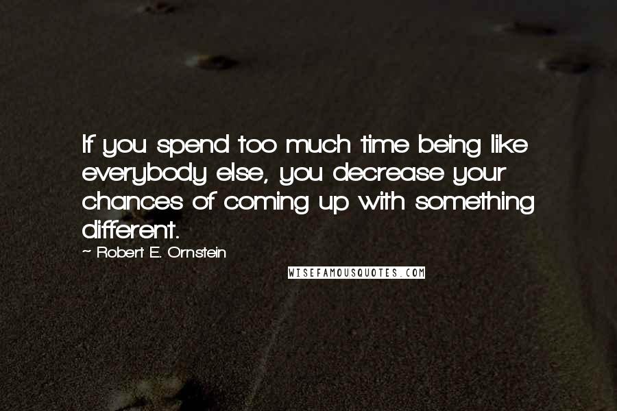 Robert E. Ornstein Quotes: If you spend too much time being like everybody else, you decrease your chances of coming up with something different.