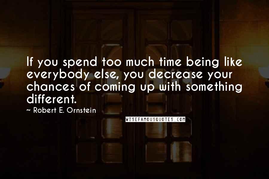 Robert E. Ornstein Quotes: If you spend too much time being like everybody else, you decrease your chances of coming up with something different.