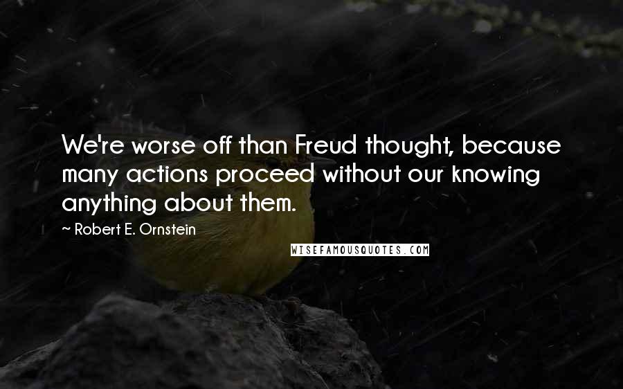 Robert E. Ornstein Quotes: We're worse off than Freud thought, because many actions proceed without our knowing anything about them.