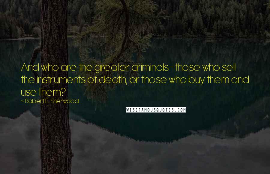 Robert E. Sherwood Quotes: And who are the greater criminals-those who sell the instruments of death, or those who buy them and use them?