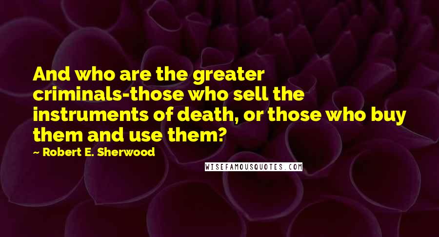 Robert E. Sherwood Quotes: And who are the greater criminals-those who sell the instruments of death, or those who buy them and use them?