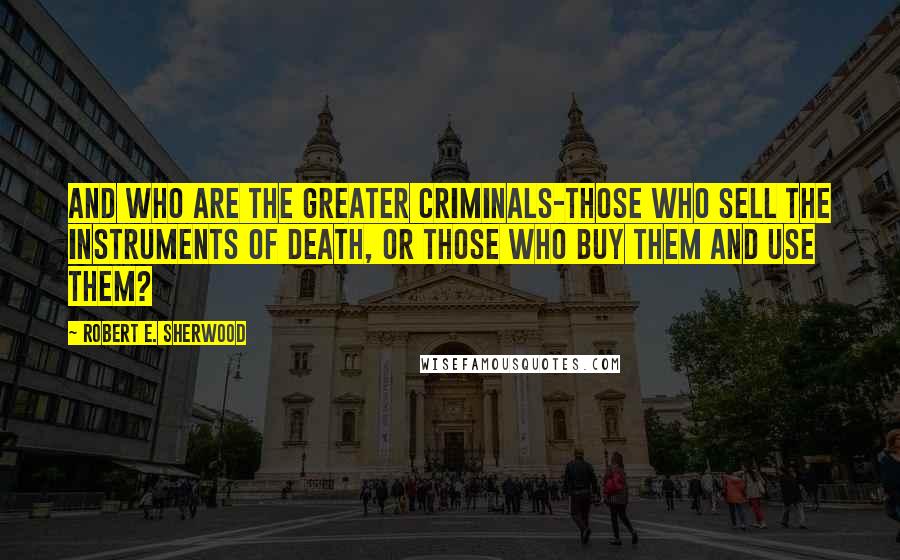 Robert E. Sherwood Quotes: And who are the greater criminals-those who sell the instruments of death, or those who buy them and use them?