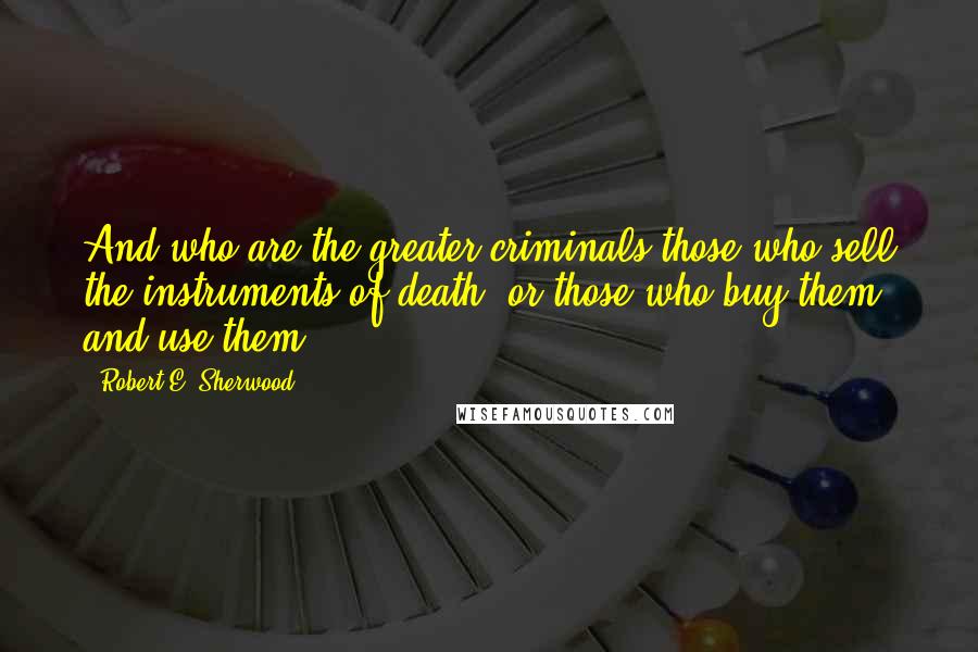 Robert E. Sherwood Quotes: And who are the greater criminals-those who sell the instruments of death, or those who buy them and use them?