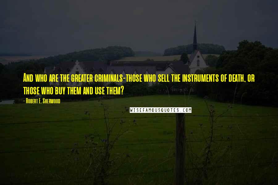 Robert E. Sherwood Quotes: And who are the greater criminals-those who sell the instruments of death, or those who buy them and use them?