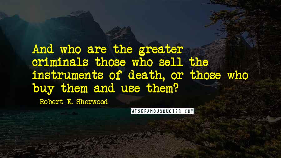 Robert E. Sherwood Quotes: And who are the greater criminals-those who sell the instruments of death, or those who buy them and use them?