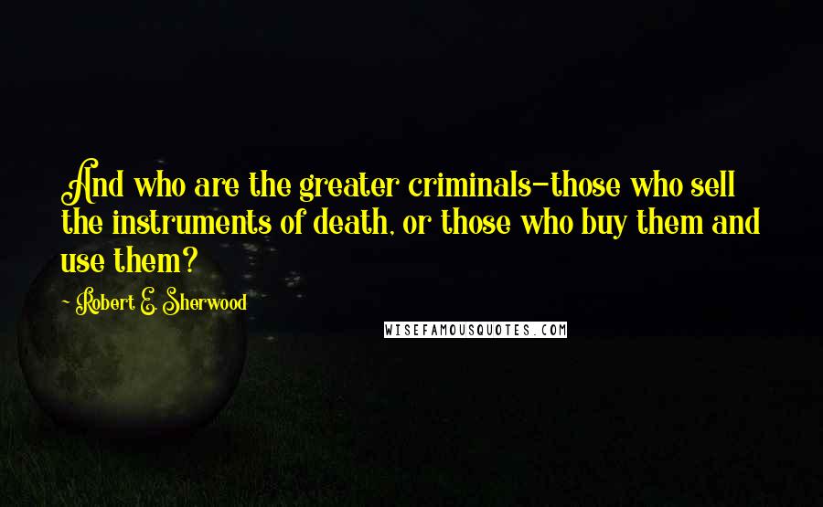 Robert E. Sherwood Quotes: And who are the greater criminals-those who sell the instruments of death, or those who buy them and use them?