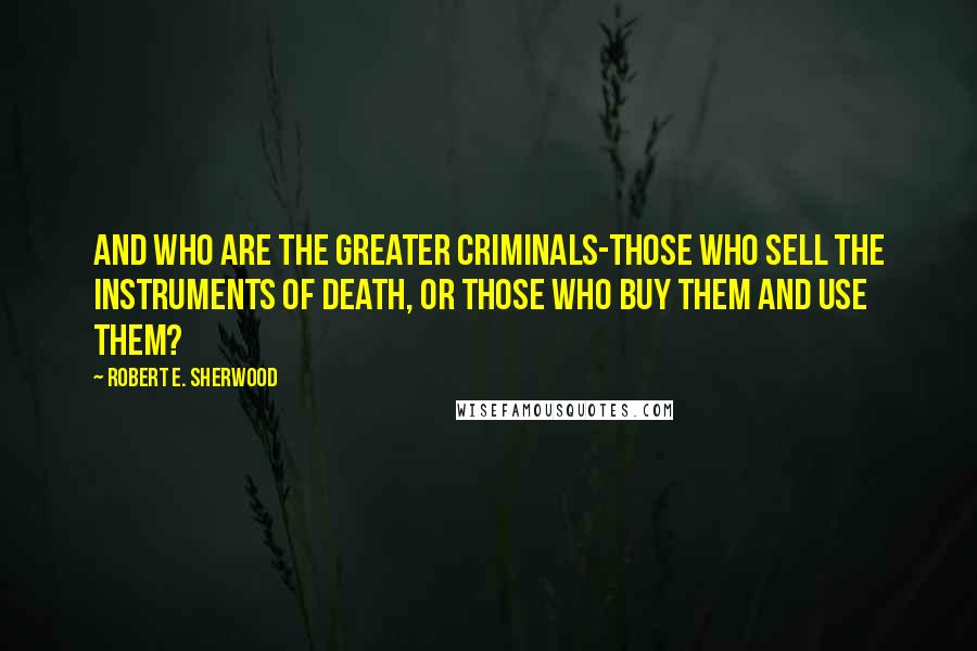 Robert E. Sherwood Quotes: And who are the greater criminals-those who sell the instruments of death, or those who buy them and use them?