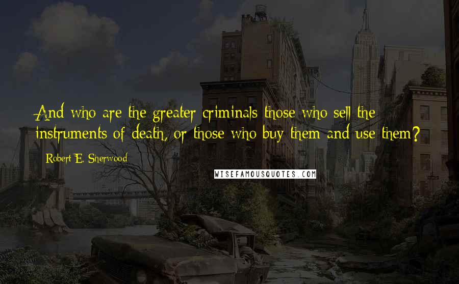 Robert E. Sherwood Quotes: And who are the greater criminals-those who sell the instruments of death, or those who buy them and use them?