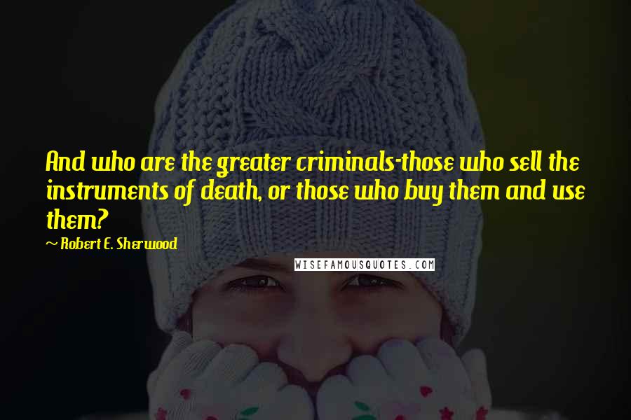 Robert E. Sherwood Quotes: And who are the greater criminals-those who sell the instruments of death, or those who buy them and use them?