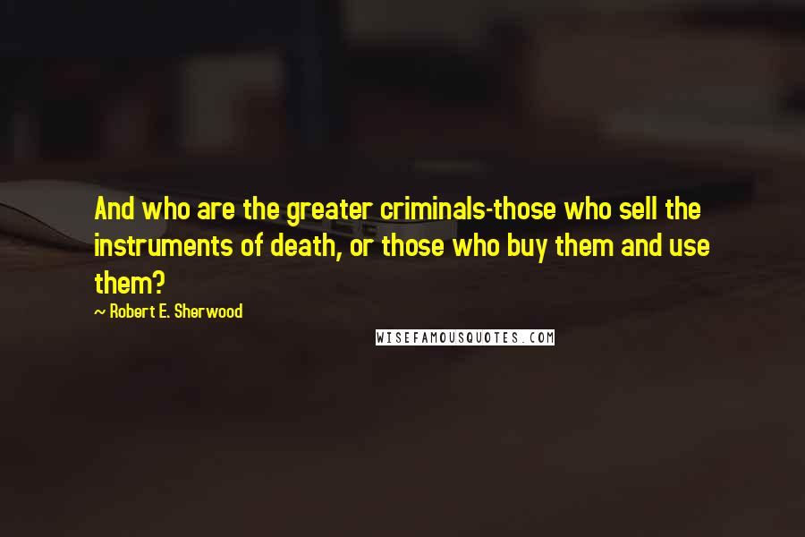 Robert E. Sherwood Quotes: And who are the greater criminals-those who sell the instruments of death, or those who buy them and use them?