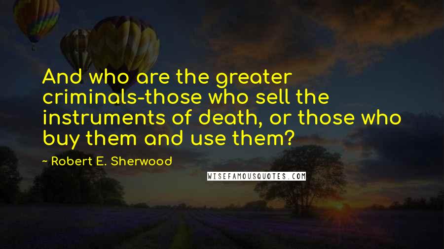 Robert E. Sherwood Quotes: And who are the greater criminals-those who sell the instruments of death, or those who buy them and use them?