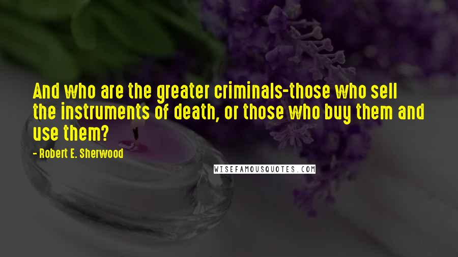 Robert E. Sherwood Quotes: And who are the greater criminals-those who sell the instruments of death, or those who buy them and use them?