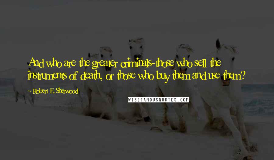 Robert E. Sherwood Quotes: And who are the greater criminals-those who sell the instruments of death, or those who buy them and use them?