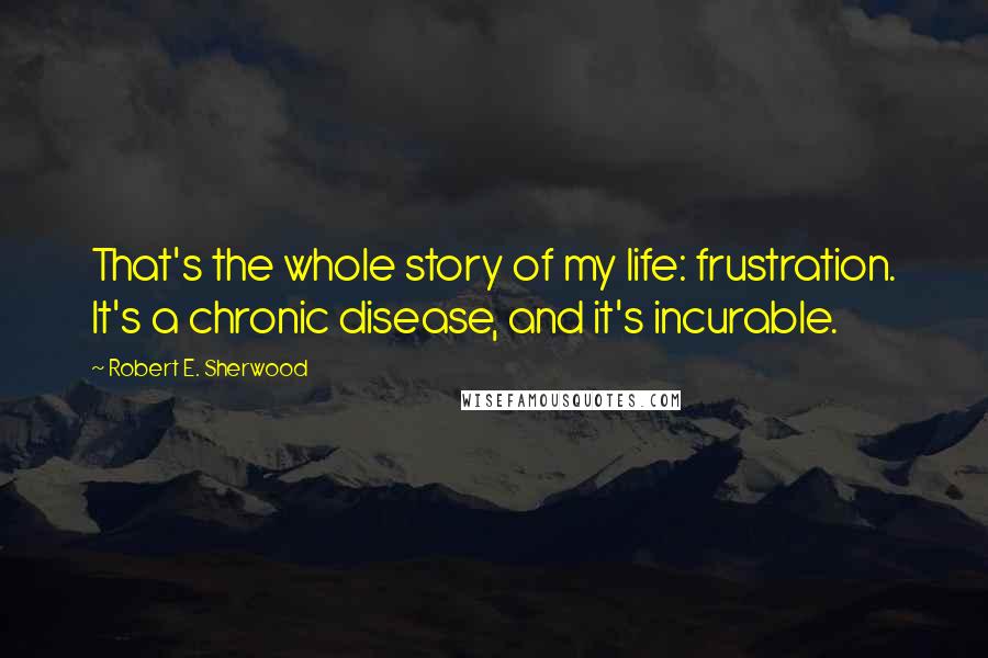 Robert E. Sherwood Quotes: That's the whole story of my life: frustration. It's a chronic disease, and it's incurable.