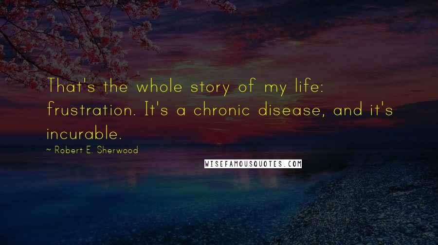 Robert E. Sherwood Quotes: That's the whole story of my life: frustration. It's a chronic disease, and it's incurable.