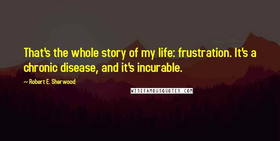 Robert E. Sherwood Quotes: That's the whole story of my life: frustration. It's a chronic disease, and it's incurable.