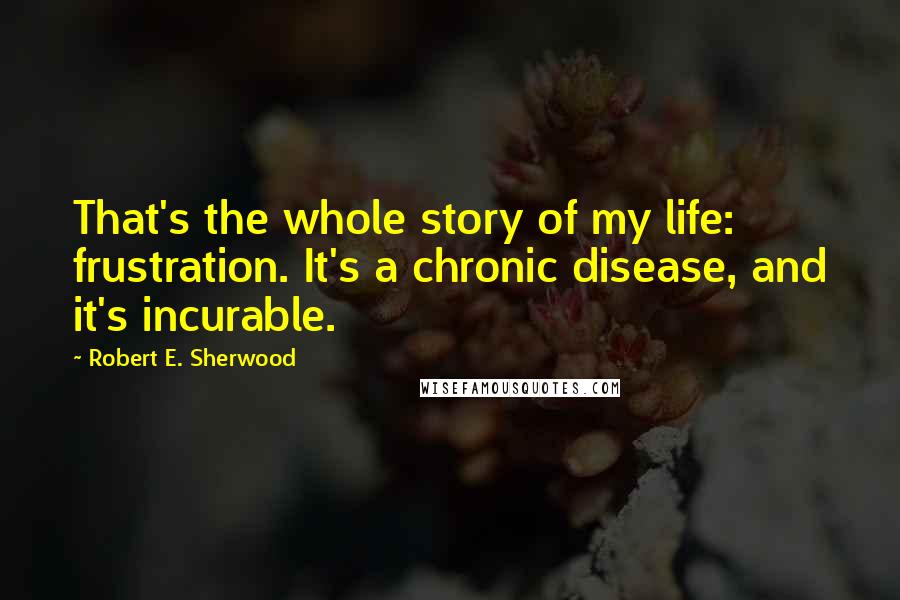 Robert E. Sherwood Quotes: That's the whole story of my life: frustration. It's a chronic disease, and it's incurable.